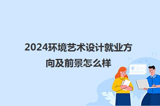 2024环境艺术设计就业方向及前景怎么样 毕业之后可以做什么工作